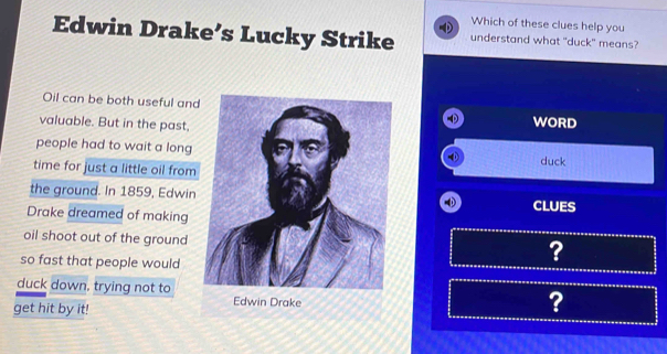 Which of these clues help you 
Edwin Drake’s Lucky Strike understand what "duck" means? 
Oil can be both useful and 
valuable. But in the past,WORD 
people had to wait a longduck 
time for just a little oil from 
the ground. In 1859, EdwinCLUES 
Drake dreamed of making 
oil shoot out of the ground 
so fast that people would 
? 
duck down, trying not to 
get hit by it! 
?