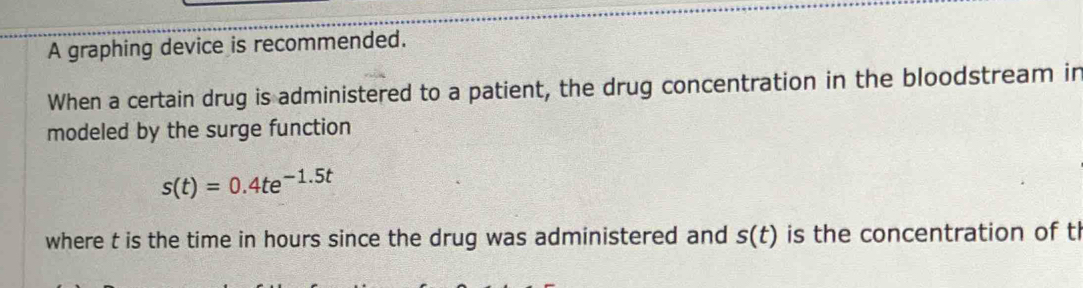 A graphing device is recommended. 
When a certain drug is administered to a patient, the drug concentration in the bloodstream in 
modeled by the surge function
s(t)=0.4te^(-1.5t)
where t is the time in hours since the drug was administered and s(t) is the concentration of t