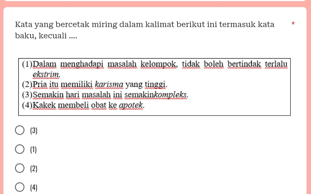 Kata yang bercetak miring dalam kalimat berikut ini termasuk kata *
baku, kecuali ....
(1)Dalam menghadapi masalah kelompok, tidak boleh bertindak terlalu
ekstrim.
(2)Pria itu memiliki karisma yang tinggi.
(3)Semakin hari masalah ini semakinkompleks.
(4)Kakek membeli obat ke apotek.
(3)
(1)
(2)
(4)