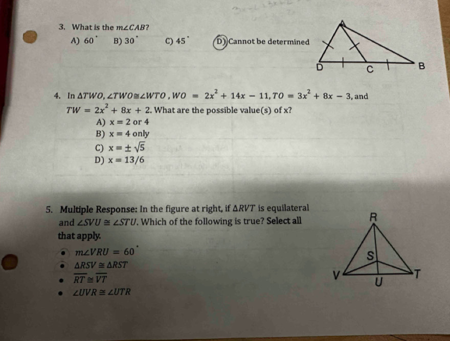 What is the m∠ CAB 7
A) 60° B) 30° C) 45° D) Cannot be determined
4. In △ TWO, ∠ TWO≌ ∠ WTO, WO=2x^2+14x-11, TO=3x^2+8x-3 , and
TW=2x^2+8x+2. What are the possible value(s) of x?
A) x=2 or 4
B) x=4 only
C) x=± sqrt(5)
D) x=13/6
5. Multiple Response: In the figure at right, if △ RVT is equilateral
and ∠ SVU≌ ∠ STU. Which of the following is true? Select all
that apply.
m∠ VRU=60
△ RSV≌ △ RST
overline RT≌ overline VT
∠ UVR≌ ∠ UTR