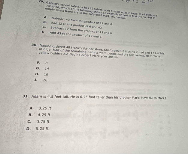 Gabriel's school cafeteria has 12 tables, with 6 seats at each table. If 43 seats are
occupied, which of the following shows an example of how to find the number of
empty seats there are in the cafeteria? Mark your answer.
A. Subtract 43 from the product of 12 and 6
B. Add 12 to the product of 6 and 43
C. Subtract 12 from the product of 43 and 6
D. Add 43 to the product of 12 and 6.
30. Nadine ordered 48 t-shirts for her store. She ordered 8 t-shirts in red and 12 t-shirts
in blue. Half of the remaining t-shirts were purple and the rest yellow. How many
yellow t-shirts did Nadine order? Mark your answer.
F. 8
G. 14
H. 16
J. 28
31. Adam is 4.5 feet tall. He is 0.75 foot taller than his brother Mark. How tall is Mark?
A. 3,25 ft
B. 4.25 ft
C. 3.75 ft
D. 5.25 ft