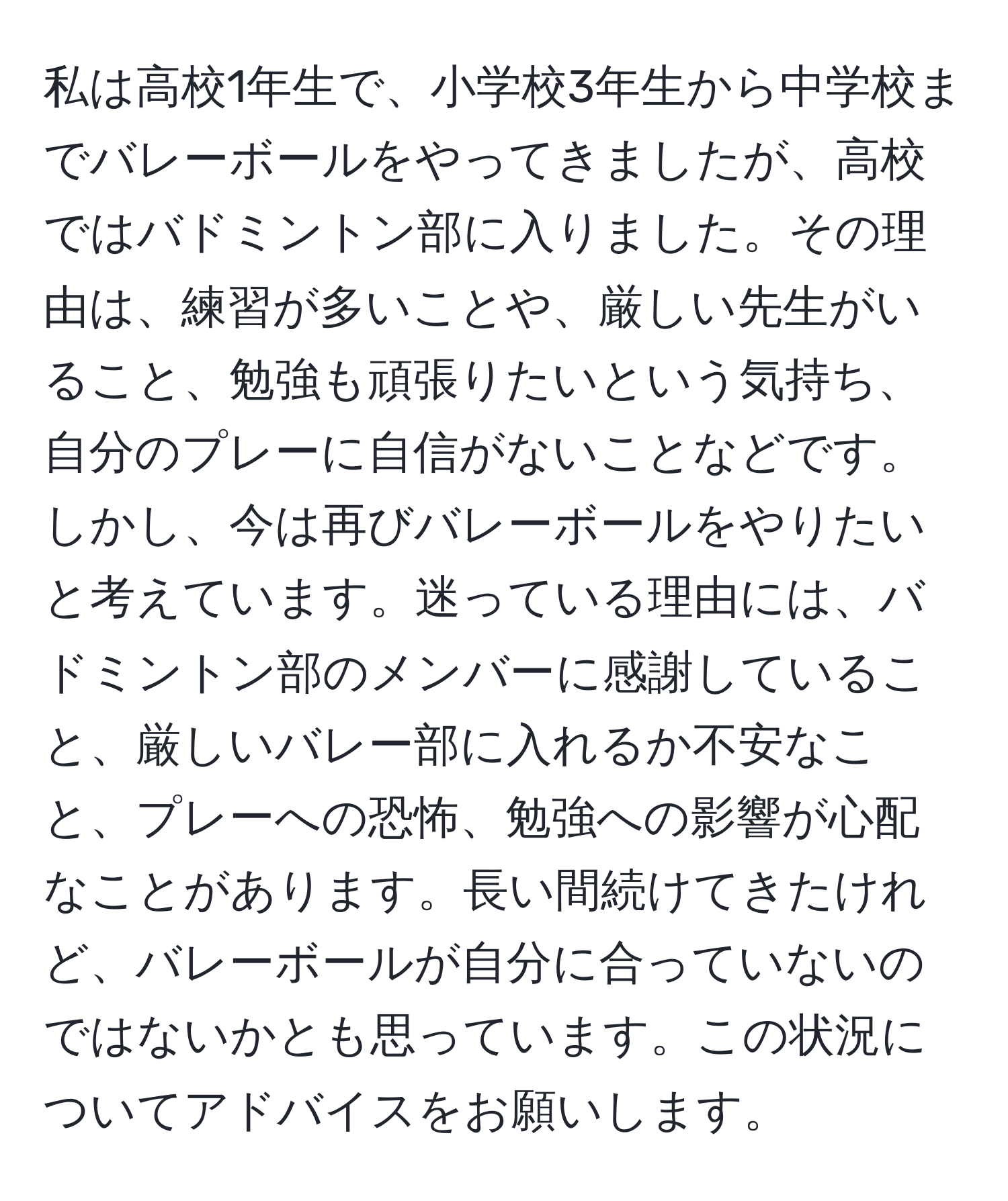 私は高校1年生で、小学校3年生から中学校までバレーボールをやってきましたが、高校ではバドミントン部に入りました。その理由は、練習が多いことや、厳しい先生がいること、勉強も頑張りたいという気持ち、自分のプレーに自信がないことなどです。しかし、今は再びバレーボールをやりたいと考えています。迷っている理由には、バドミントン部のメンバーに感謝していること、厳しいバレー部に入れるか不安なこと、プレーへの恐怖、勉強への影響が心配なことがあります。長い間続けてきたけれど、バレーボールが自分に合っていないのではないかとも思っています。この状況についてアドバイスをお願いします。