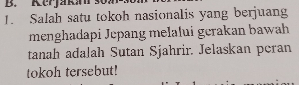 Kerjakan so 
1. Salah satu tokoh nasionalis yang berjuang 
menghadapi Jepang melalui gerakan bawah 
tanah adalah Sutan Sjahrir. Jelaskan peran 
tokoh tersebut!