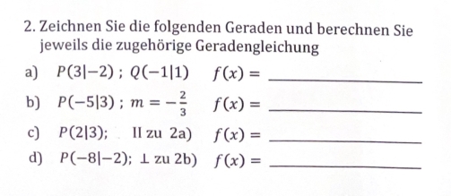 Zeichnen Sie die folgenden Geraden und berechnen Sie 
jeweils die zugehörige Geradengleichung 
a) P(3|-2);Q(-1|1) f(x)= _ 
b) P(-5|3); m=- 2/3  f(x)= _ 
c) P(2|3) ;llzu2a) f(x)= _ 
d) P(-8|-2);⊥ zu2b) f(x)= _