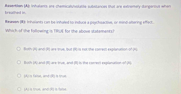 Assertion (A): Inhalants are chemicals/volatile substances that are extremely dangerous when
breathed in.
Reason (R): Inhalants can be inhaled to induce a psychoactive, or mind-altering effect..
Which of the following is TRUE for the above statements?
Both (A) and (R) are true, but (R) is not the correct explanation of (A).
Both (A) and (R) are true, and (R) is the correct explanation of (A).
(A) is false, and (R) is true.
(A) is true, and (R) is false.