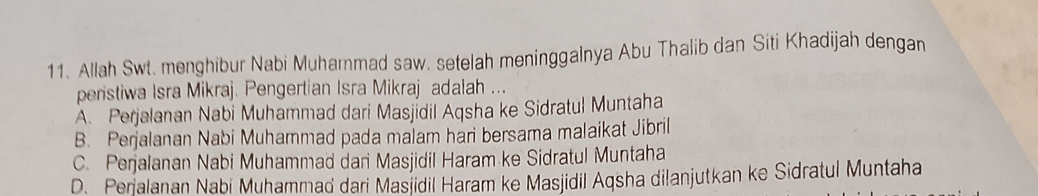 Allah Swt. menghibur Nabi Muhammad saw. setelah meninggalnya Abu Thalib dan Siti Khadijah dengan
peristiwa Isra Mikraj. Pengertian Isra Mikraj adalah ...
A. Perjalanan Nabi Muhammad dari Masjídil Aqsha ke Sidratul Muntaha
B. Perjalanan Nabi Muhammad pada malam hari bersama malaikat Jibril
C. Perjalanan Nabi Muhammad dari Masjidil Haram ke Sidratul Muntaha
D. Perialanan Nabi Muhammad dari Masjidil Haram ke Masjidil Aqsha dilanjutkan ke Sidratul Muntaha