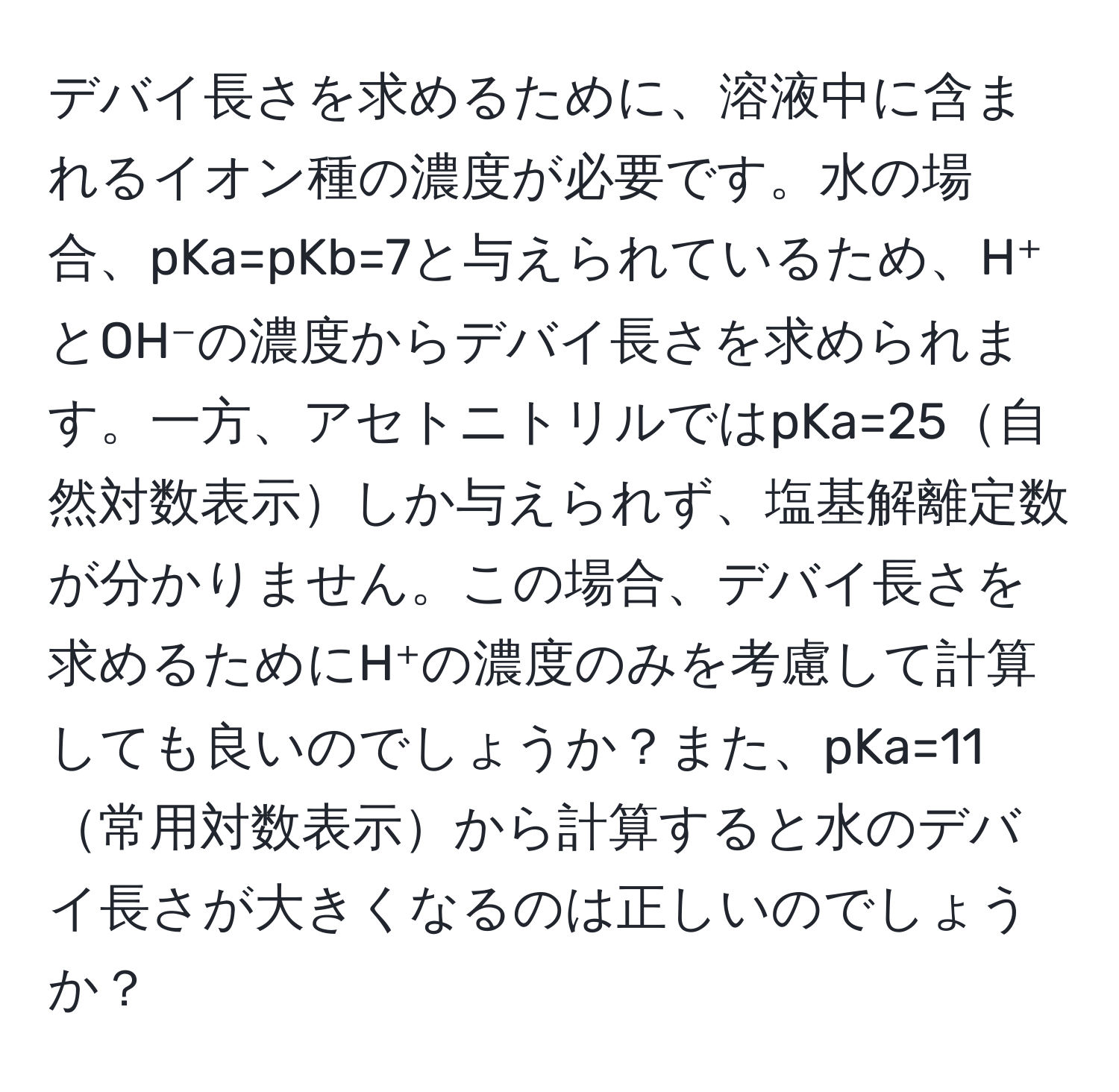 デバイ長さを求めるために、溶液中に含まれるイオン種の濃度が必要です。水の場合、pKa=pKb=7と与えられているため、H⁺とOH⁻の濃度からデバイ長さを求められます。一方、アセトニトリルではpKa=25自然対数表示しか与えられず、塩基解離定数が分かりません。この場合、デバイ長さを求めるためにH⁺の濃度のみを考慮して計算しても良いのでしょうか？また、pKa=11常用対数表示から計算すると水のデバイ長さが大きくなるのは正しいのでしょうか？