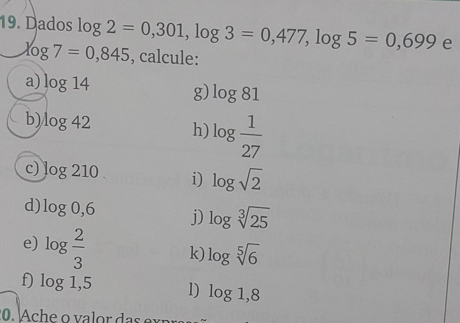 Dados log 2=0,301, log 3=0,477, log 5=0,699 e
log 7=0,845 , calcule: 
a) log 14 g) log 81
b) log 42
h) log  1/27 
c) log 210. 
i) log sqrt(2)
d) log 0,6
j) log sqrt[3](25)
e) log  2/3 
k) log sqrt[5](6)
f) log 1,5 log 1,8
l)