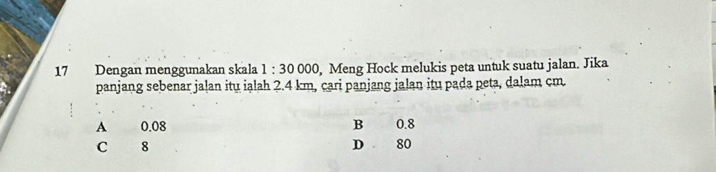 Dengan menggunakan skala 1:30000 , Meng Hock melukis peta untuk suatu jalan. Jika
panjang sebenar jaļan itu ialah 2.4 km, cari panjang jalan itu pada peta, dalam cm.
A 0.08 B 0.8
C 8 D 80