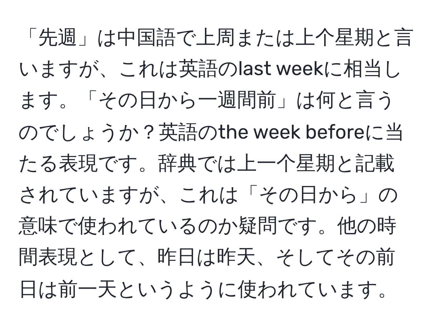 「先週」は中国語で上周または上个星期と言いますが、これは英語のlast weekに相当します。「その日から一週間前」は何と言うのでしょうか？英語のthe week beforeに当たる表現です。辞典では上一个星期と記載されていますが、これは「その日から」の意味で使われているのか疑問です。他の時間表現として、昨日は昨天、そしてその前日は前一天というように使われています。