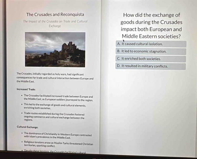 The Crusades and Reconquista How did the exchange of
The Impact of the Crusades on Trade and Cultural goods during the Crusades
Exchange
impact both European and
Middle Eastern societies?
A. It caused cultural isolation.
B. It led to economic stagnation.
C. It enriched both societies.
D. It resulted in military conflicts.
The Crusades, initially regarded as holy wars, had significant
consequences for trade and cultural interaction between Europe and
the Middle East.
Increased Trade:
The Crusades facilitated increased trade between Europe and
the Middle East, as European soldiers journeyed to the region.
This led to the exchange of goods and cultural elements,
enriching both societies.
Trade routes established during the Crusades fostered
ongoing commerce and cultural exchange between the
regions.
Cultural Exchange:
The dominance of Christianity in Western Europe contrasted
with Islam's prevalence in the Middle East.
Religious tensions arose as Muslim Turks threatened Christian
territories, sparking conflict.
Desoite these tensions the Crusades facilitated cultural