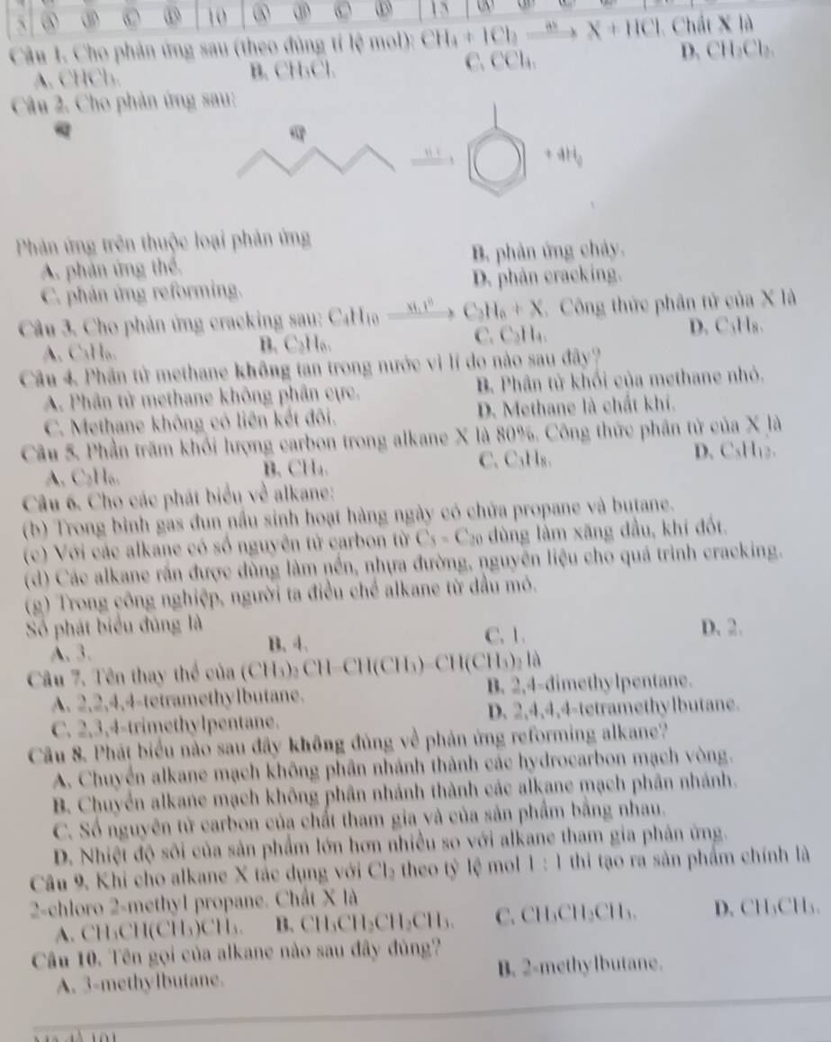 ⑤ ③ D 10
15
Câu 1. Cho phản ứng sau (theo đùng tí lệ mol): CH_4+ICl_2to X+HCl Chất X là
A. CHCl. B. CH₃Cl. C.CCl₄. D. CH₂Cl₂.
Câu 2. Cho phản ứng sau:
ti ì
+4H_9
Phân ứng trên thuộc loại phản ứng
A. phản ứng thể. B. phản ứng chảy.
C. phán ứng reforming. D. phân cracking.
Câu 3. Cho phản ứng cracking sau: CaH_10_ x_1v^0 C_3H_6+X.  Công thức phân tử của X là
A. C₃H₆. B. C₂H₆. C. C₂H₄. D. C₃H₈.
Câu 4. Phân tử methane không tan trong nước vì lí do nào sau đây?
A. Phân tử methane không phân cực. B. Phân tử khối của methane nhỏ.
C. Methane không có liên kết đôi. D. Methane là chất khí.
Câu 5. Phần trăm khối lượng carbon trong alkane X là 80%. Công thức phân tử của X là
C. C₃H₈.
A. C₂H₆. B. CH. D. C、 H_12
Câu 6. Cho các phát biểu về alkane:
(b) Trong bình gas đun nầu sinh hoạt hàng ngày có chữa propane và butane.
(c) Với các alkane có số nguyên tử carbon từ C_5=C_20 dùng lầm xăng dầu, khí đốt.
(d) Các alkane rấn được dùng làm nền, nhựa đường, nguyên liệu cho quá trình cracking.
(g) Trong công nghiệp, người ta điều chế alkane từ đầu mỏ.
Số phát biểu đùng là D. 2.
B. 4.
A. 3. C. 1.
Câu 7. Tên thay thể của (CH₃) CH-CH(CH_3)-CH(CH_3)_2la
A. 2,2,4,4-tetramethylbutane. B. 2,4-dimethylpentane.
C. 2,3,4-trimethylpentane. D. 2,4,4,4-tetramethylbutane.
Câu 8. Phát biểu nào sau đây không đủng về phản ứng reforming alkane?
A. Chuyển alkane mạch không phần nhánh thành các hydrocarbon mạch vòng.
B. Chuyển alkane mạch không phần nhánh thành các alkane mạch phần nhánh.
C. Số nguyên tử carbon của chất tham gia và của sản phẩm bằng nhau.
D. Nhiệt độ sôi của sản phẩm lớn hơn nhiều so với alkane tham gia phản ứng.
Câu 9. Khi cho alkane X tác dụng với Cl₂ theo tỷ lệ mol 1: 1 thi tạo ra sản phẩm chính là
2-chloro 2-methyl propane. Chất X là
1 LCH(CH₃)CH₄. B. CH_3CH_2CH_3CH_3. C. CH₃CH₂CH₃, D. CH₃CH₃.
Câu 10. Tên gọi của alkane nào sau đây đủng?
A. 3-methylbutane. B. 2-methylbutane.