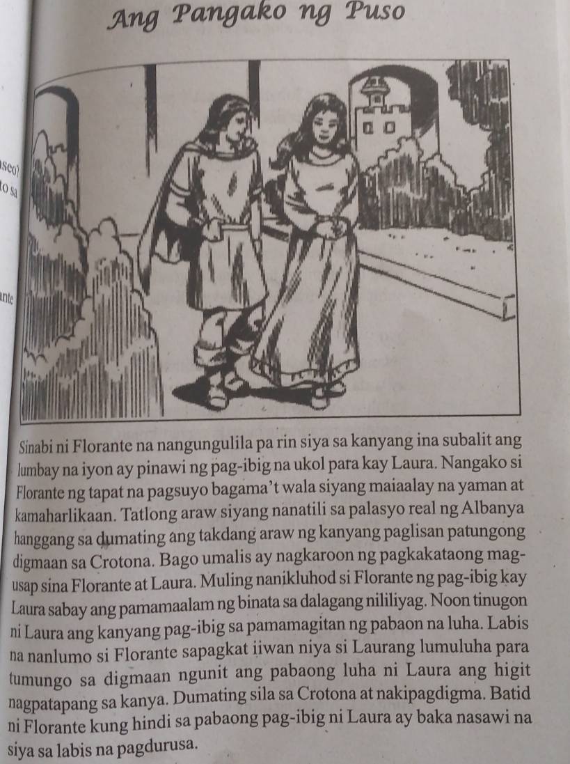 Ang Pangako ng Puso 
O sa 
ante 
Sinabi ni Florante na nangungulila pa rin siya sa kanyang ina subalit ang 
lumbay na iyon ay pinawi ng pag-ibig na ukol para kay Laura. Nangako si 
Florante ng tapat na pagsuyo bagama’t wala siyang maiaalay na yaman at 
kamaharlikaan. Tatlong araw siyang nanatili sa palasyo real ng Albanya 
hanggang sa dumating ang takdang araw ng kanyang paglisan patungong 
digmaan sa Crotona. Bago umalis ay nagkaroon ng pagkakataong mag- 
usap sina Florante at Laura. Muling nanikluhod si Florante ng pag-ibig kay 
Laura sabay ang pamamaalam ng binata sa dalagang nililiyag. Noon tinugon 
ni Laura ang kanyang pag-ibig sa pamamagitan ng pabaon na luha. Labis 
na nanlumo si Florante sapagkat iiwan niya si Laurang lumuluha para 
tumungo sa digmaan ngunit ang pabaong luha ni Laura ang higit 
nagpatapang sa kanya. Dumating sila sa Crotona at nakipagdigma. Batid 
ni Florante kung hindi sa pabaong pag-ibig ni Laura ay baka nasawi na 
siya sa labis na pagdurusa.