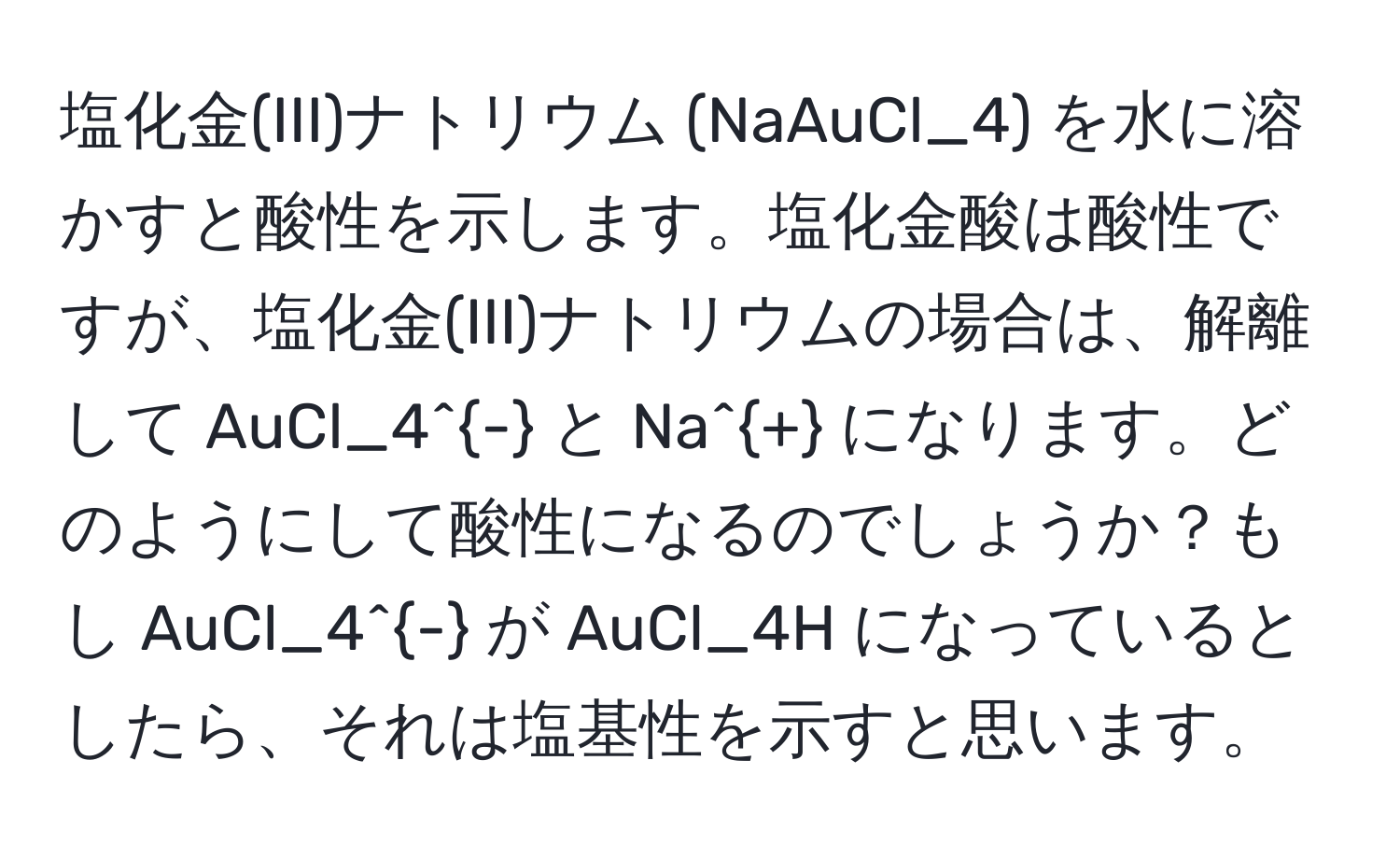 塩化金(III)ナトリウム (NaAuCl_4) を水に溶かすと酸性を示します。塩化金酸は酸性ですが、塩化金(III)ナトリウムの場合は、解離して AuCl_4^- と Na^+ になります。どのようにして酸性になるのでしょうか？もし AuCl_4^- が AuCl_4H になっているとしたら、それは塩基性を示すと思います。