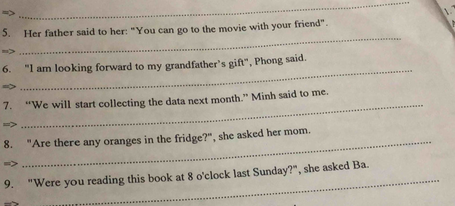 Her father said to her: "You can go to the movie with your friend". 
_ 
6. "I am looking forward to my grandfather’s gift", Phong said. 
4 
7. “We will start collecting the data next month.” Minh said to me. 
= 
_ 
8. "Are there any oranges in the fridge?", she asked her mom. 
=> 
_ 
9. "Were you reading this book at 8 o'clock last Sunday?", she asked Ba.