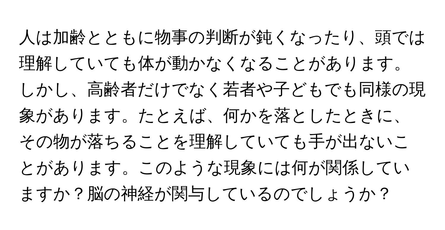 人は加齢とともに物事の判断が鈍くなったり、頭では理解していても体が動かなくなることがあります。しかし、高齢者だけでなく若者や子どもでも同様の現象があります。たとえば、何かを落としたときに、その物が落ちることを理解していても手が出ないことがあります。このような現象には何が関係していますか？脳の神経が関与しているのでしょうか？