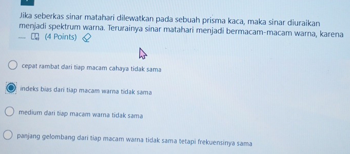 Jika seberkas sinar matahari dilewatkan pada sebuah prisma kaca, maka sinar diuraikan
menjadi spektrum warna. Terurainya sinar matahari menjadi bermacam-macam warna, karena
. (4 Points)
cepat rambat dari tiap macam cahaya tidak sama
indeks bias dari tiap macam warna tidak sama
medium dari tiap macam warna tidak sama
panjang gelombang dari tiap macam warna tidak sama tetapi frekuensinya sama