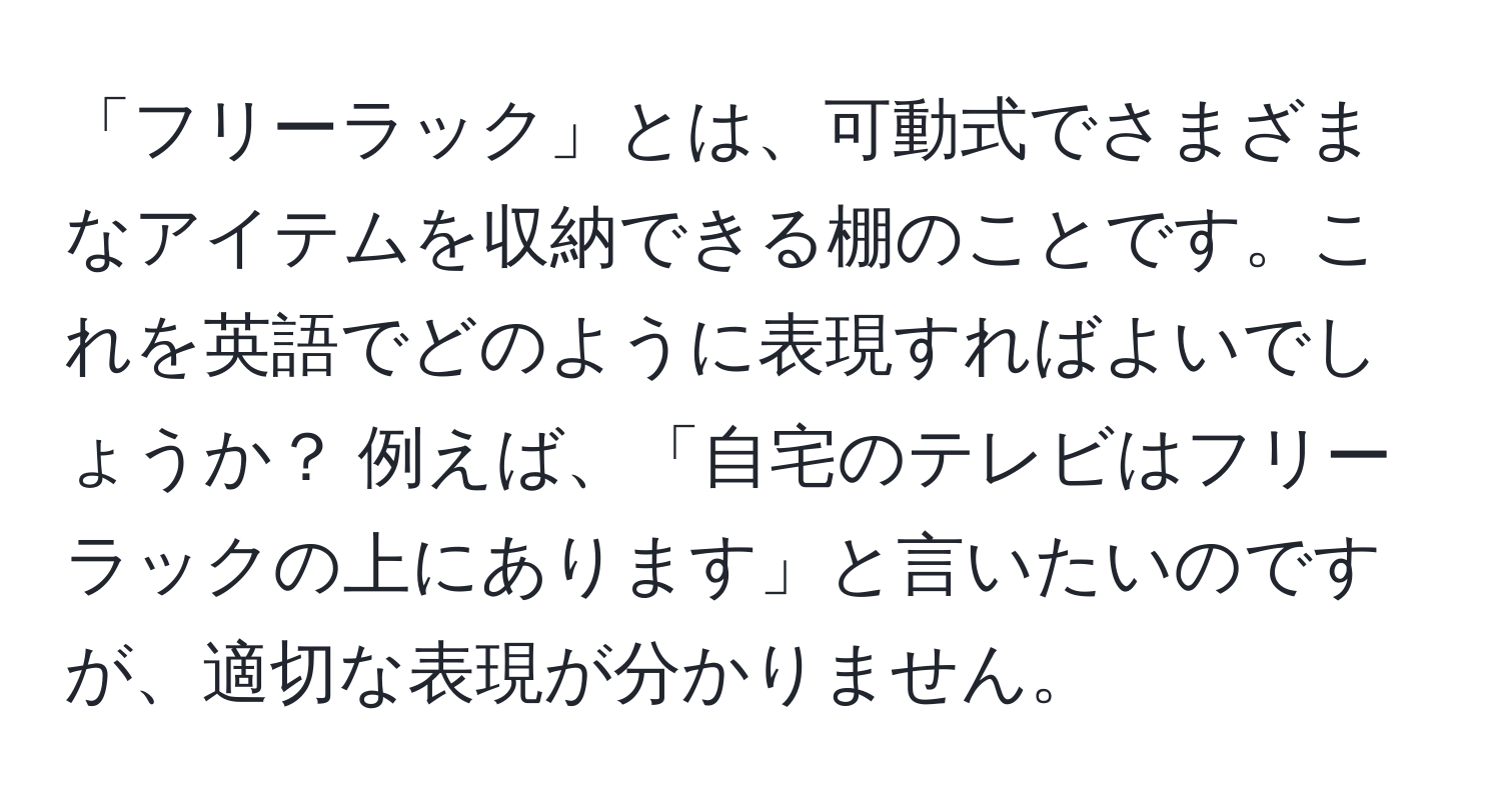 「フリーラック」とは、可動式でさまざまなアイテムを収納できる棚のことです。これを英語でどのように表現すればよいでしょうか？ 例えば、「自宅のテレビはフリーラックの上にあります」と言いたいのですが、適切な表現が分かりません。