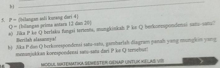 P= bilangan asli kurang dari 4 
Q= bilangan prima antara 12 dan 20  
a) Jika P ke Q berlaku fungsi tertentu, mungkinkah P ke Q berkorespondensi satu-satu? 
Berilah alasannya! 
b) Jika P dan Q berkorespondensi satu-satu, gambarlah diagram panah yang mungkin yang 
menunjukkan korespondensi satu-satu dari P ke Q tersebut! 
16 MODUL MATEMATIKA SEMESTER GENAP UNTUK KELAS VIII