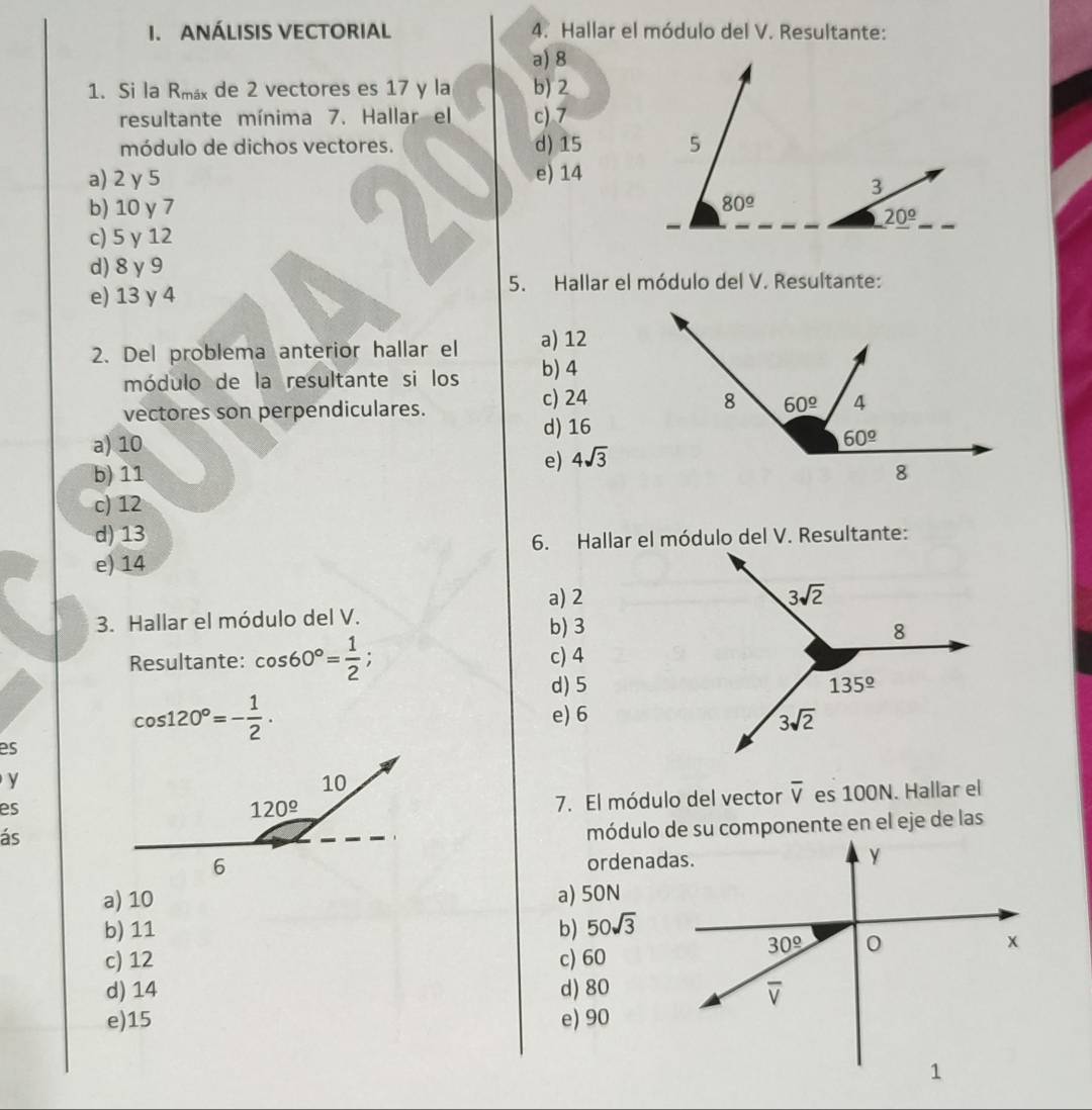 ANÁLISIS VECTORIAL 4. Hallar el módulo del V. Resultante:
a) 8
1. Si la R_max de 2 vectores es 17 y la b) 2
resultante mínima 7. Hallar el c) 7
módulo de dichos vectores. d) 15
a) 2 γ 5 e) 14
b) 10 γ 7
c) 5 y 12
d) 8 γ9
5. Hallar el módulo del V. Resultante:
e) 13 y 4
2. Del problema anterior hallar el a) 12
módulo de la resultante si los b) 4
c) 24
vectores son perpendiculares.
a) 10 d) 16
e) 4sqrt(3)
b) 11
c) 12
d) 13
e) 14 6. Hallar el módulo del V. Resultante:
a) 2
3. Hallar el módulo del V.
b) 3
Resultante: cos 60°= 1/2 ; c) 4
d) 5
cos 120°=- 1/2 .
e) 6
es
y
es
7. El módulo del vector overline V es 100N. Hallar el
ás
ordenadas.
a) 10 a) 50N
b) 11 b) 50sqrt(3)
c) 12 c) 60
d) 14 d) 80
e)15 e) 90