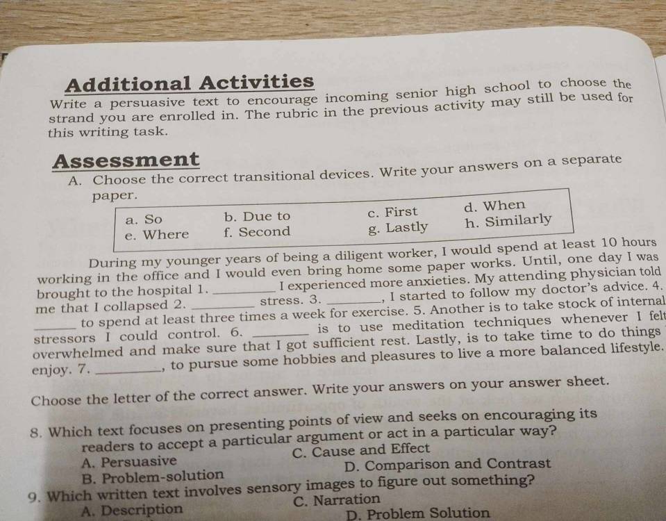 Additional Activities
Write a persuasive text to encourage incoming senior high school to choose the
strand you are enrolled in. The rubric in the previous activity may still be used for
this writing task.
Assessment
A. Choose the correct transitional devices. Write your answers on a separate
paper.
a. So b. Due to c. First d. When
e. Where f. Second g. Lastly h. Similarly
During my younger years of being a diligent worker, I would spend at least 10 hours
working in the office and I would even bring home some paper works. Until, one day I was
brought to the hospital 1. I experienced more anxieties. My attending physician told
me that I collapsed 2. __stress. 3. _, I started to follow my doctor's advice. 4.
to spend at least three times a week for exercise. 5. Another is to take stock of internal
stressors I could control. 6. is to use meditation techniques whenever I felt
overwhelmed and make sure that I got sufficient rest. Lastly, is to take time to do things
enjoy. 7. _, to pursue some hobbies and pleasures to live a more balanced lifestyle.
Choose the letter of the correct answer. Write your answers on your answer sheet.
8. Which text focuses on presenting points of view and seeks on encouraging its
readers to accept a particular argument or act in a particular way?
A. Persuasive C. Cause and Effect
B. Problem-solution D. Comparison and Contrast
9. Which written text involves sensory images to figure out something?
A. Description C. Narration
D. Problem Solution