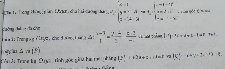 Trong không gian Oxyz , cho hai đường thẳng d_1:beginarrayl x=t y=5-2t z=14-3tendarray. và d_2:beginarrayl x=1-4t' y=2+t' z=-1+5t'endarray.. Tính góc giữa hai 
đường thắng đã cho. 
Câu 2: Trong kg Oxyz , cho đường thẳng Δ :  (x-3)/1 = (y-4)/2 = (z+3)/-1  và mặt phẳng (P): 2x+y+z-1=0. Tính 
góg giữa △ va(P)
Câu 3: Trong kg Oxyz , tính góc giữa hai mặt phẳng (P): x+2y+z+10=0 và (Q): -x+y+2z+13=0.