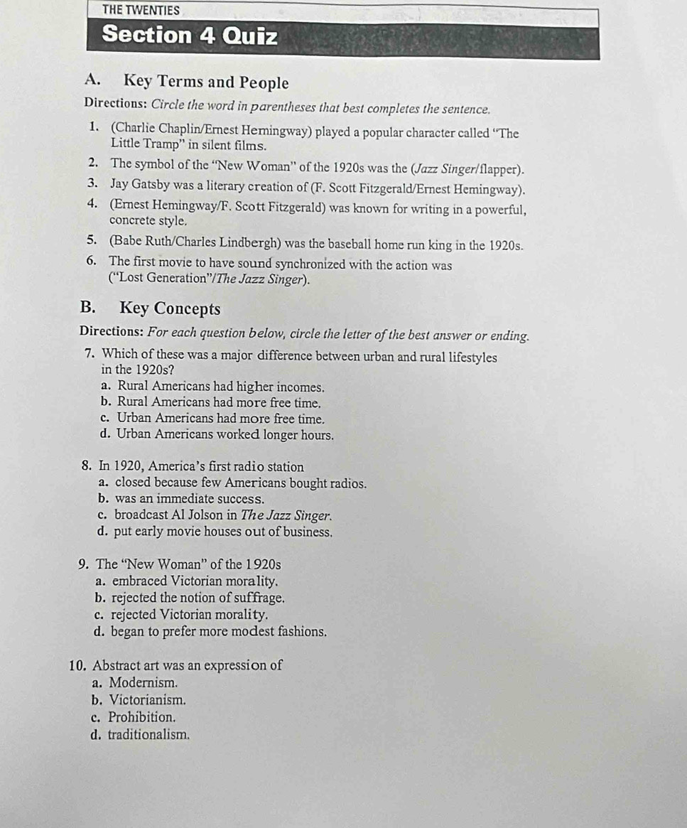 Key Terms and People
Directions: Circle the word in parentheses that best completes the sentence.
1. (Charlie Chaplin/Ernest Herningway) played a popular character called “The
Little Tramp” in silent films.
2. The symbol of the ‘New Woman” of the 1920s was the (Jazz Singer/flapper).
3. Jay Gatsby was a literary creation of (F. Scott Fitzgerald/Ernest Hemingway).
4. (Ernest Hemingway/F. Scott Fitzgerald) was known for writing in a powerful,
concrete style.
5. (Babe Ruth/Charles Lindbergh) was the baseball home run king in the 1920s.
6. The first movie to have sound synchronized with the action was
(“Lost Generation”/The Jazz Singer).
B. Key Concepts
Directions: For each question below, circle the letter of the best answer or ending.
7. Which of these was a major difference between urban and rural lifestyles
in the 1920s?
a. Rural Americans had higher incomes.
b. Rural Americans had more free time.
c. Urban Americans had more free time.
d. Urban Americans workec longer hours.
8. In 1920, America’s first radio station
a. closed because few Americans bought radios.
b. was an immediate success.
c. broadcast Al Jolson in The Jazz Singer.
d. put early movie houses out of business.
9. The “New Woman” of the 1920s
a. embraced Victorian morality.
b. rejected the notion of suffrage.
c. rejected Victorian morality.
d. began to prefer more moclest fashions.
10. Abstract art was an expression of
a. Modernism.
b. Victorianism.
c. Prohibition.
d. traditionalism.