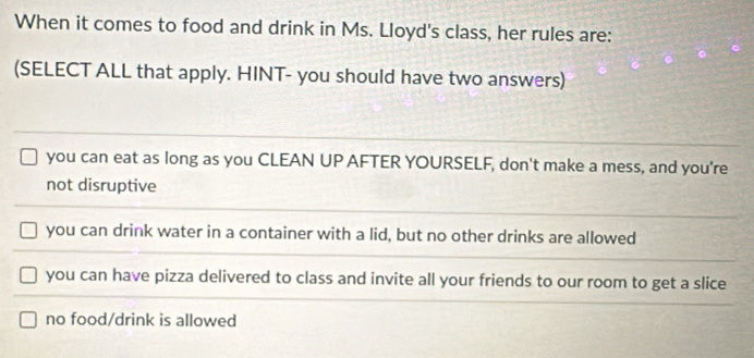 When it comes to food and drink in Ms. Lloyd's class, her rules are:
(SELECT ALL that apply. HINT- you should have two answers)
you can eat as long as you CLEAN UP AFTER YOURSELF, don't make a mess, and you're
not disruptive
you can drink water in a container with a lid, but no other drinks are allowed
you can have pizza delivered to class and invite all your friends to our room to get a slice
no food/drink is allowed