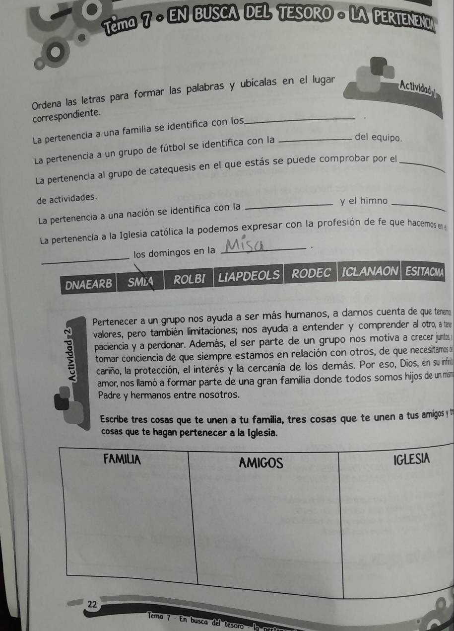 Têma 7 - EN BUSCA DEL TESORO - LA PERTENEN 
Ordena las letras para formar las palabras y ubícalas en el lugar 
Actividad 
_ 
correspondiente. 
La pertenencia a una familia se identifica con los_ 
La pertenencia a un grupo de fútbol se identifica con la 
del equipo. 
La pertenencia al grupo de catequesis en el que estás se puede comprobar por el_ 
de actividades. 
_y el himno_ 
La pertenencia a una nación se identifica con la 
La pertenencia a la Iglesia católica la podemos expresar con la profesión de fe que hacemos en 
los domingos en la 
_. 
_ 
DNAEARB SMLA ROLBI LIAPDEOLS RODEC ICLANAON ESITACMA 
Pertenecer a un grupo nos ayuda a ser más humanos, a darnos cuenta de que tenemo 
valores, pero también limitaciones; nos ayuda a entender y comprender al otro, a tare 
paciencia y a perdonar. Además, el ser parte de un grupo nos motiva a crecer juntos 
tomar conciencia de que siempre estamos en relación con otros, de que necesitamos d 
cariño, la protección, el interés y la cercanía de los demás. Por eso, Dios, en su infino 
amor, nos llamó a formar parte de una gran familia donde todos somos hijos de un mis 
Padre y hermanos entre nosotros. 
Escribe tres cosas que te unen a tu familia, tres cosas que te unen a tus amigos y t 
cosas que te hagan pertenecer a la Iglesia. 
Tema 7 · En busca del tesoro lo