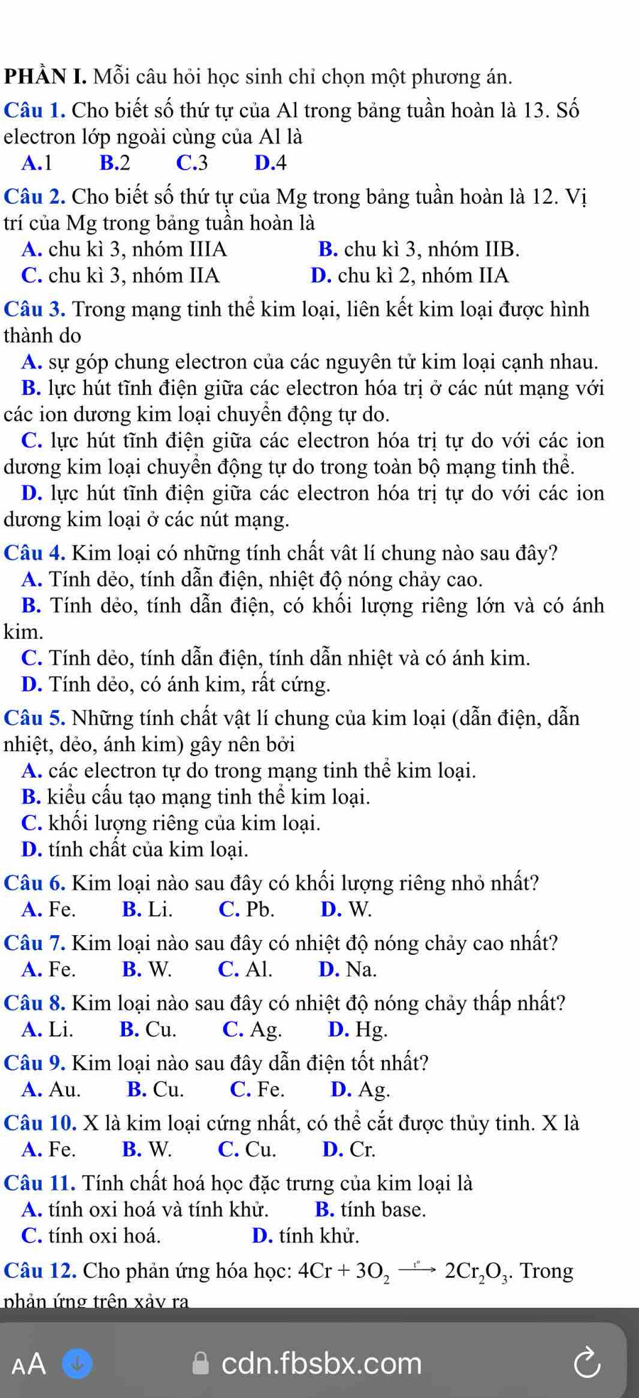 PHÀN I. Mỗi câu hỏi học sinh chỉ chọn một phương án.
Câu 1. Cho biết số thứ tự của Al trong bảng tuần hoàn là 13. Số
electron lớp ngoài cùng của Al là
A.1 B.2 C.3 D.4
Câu 2. Cho biết số thứ tự của Mg trong bảng tuần hoàn là 12. Vị
trí của Mg trong bảng tuần hoàn là
A. chu kì 3, nhóm IIIA B. chu kì 3, nhóm IIB.
C. chu kì 3, nhóm IIA D. chu kì 2, nhóm IIA
Câu 3. Trong mạng tinh thể kim loại, liên kết kim loại được hình
thành do
A. sự góp chung electron của các nguyên tử kim loại cạnh nhau.
B. lực hút tĩnh điện giữa các electron hóa trị ở các nút mạng với
các ion dương kim loại chuyển động tự do.
C. lực hút tĩnh điện giữa các electron hóa trị tự do với các ion
dương kim loại chuyển động tự do trong toàn bộ mạng tinh thể.
D. lực hút tĩnh điện giữa các electron hóa trị tự do với các ion
dương kim loại ở các nút mạng.
Câu 4. Kim loại có những tính chất vật lí chung nào sau đây?
A. Tính dẻo, tính dẫn điện, nhiệt độ nóng chảy cao.
B. Tính dẻo, tính dẫn điện, có khối lượng riêng lớn và có ánh
kim.
C. Tính dẻo, tính dẫn điện, tính dẫn nhiệt và có ánh kim.
D. Tính dẻo, có ánh kim, rất cứng.
Câu 5. Những tính chất vật lí chung của kim loại (dẫn điện, dẫn
nhiệt, dẻo, ánh kim) gây nên bởi
A. các electron tự do trong mạng tinh thể kim loại.
B. kiểu cấu tạo mạng tinh thể kim loại.
C. khối lượng riêng của kim loại.
D. tính chất của kim loại.
Câu 6. Kim loại nào sau đây có khối lượng riêng nhỏ nhất?
A. Fe. B. Li. C. Pb. D. W.
Câu 7. Kim loại nào sau đây có nhiệt độ nóng chảy cao nhất?
A. Fe. B. W. C. Al. D. Na.
Câu 8. Kim loại nào sau đây có nhiệt độ nóng chảy thấp nhất?
A. Li. B. Cu. C. Ag. D. Hg.
Câu 9. Kim loại nào sau đây dẫn điện tốt nhất?
A. Au. B. Cu. C. Fe. D. Ag.
Câu 10. X là kim loại cứng nhất, có thể cắt được thủy tinh. X là
A. Fe. B. W. C. Cu. D. Cr.
Câu 11. Tính chất hoá học đặc trưng của kim loại là
A. tính oxi hoá và tính khử. B. tính base.
C. tính oxi hoá. D. tính khử.
Câu 12. Cho phản ứng hóa học: 4Cr+3O_2to 2Cr_2O_3. Trong
phản ứng trên xảy ra
cdn.fbsbx.com