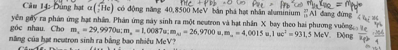 Dùng hạt alpha beginpmatrix sqrt(2)Heendpmatrix có động năng 40,8500 MeV bắn phá hạt nhân aluminium beginarrayr 27 13endarray Al dang đứng 
yên gây ra phản ứng hạt nhân. Phản ứng này sinh ra một neutron và hạt nhân X bay theo hai phương vuông 
góc nhau. Cho m_x=29,9970u; m_n=1,0087u; m_A1=26,9700u, m_a=4,0015u, 1uc^2=931,5MeV Động 
năng của hạt neutron sinh ra bằng bao nhiêu MeV?