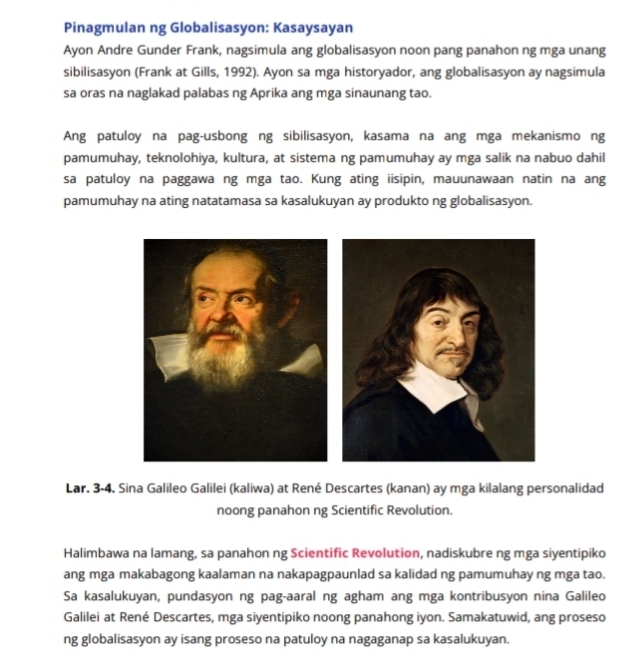 Pinagmulan ng Globalisasyon: Kasaysayan 
Ayon Andre Gunder Frank, nagsimula ang globalisasyon noon pang panahon ng mga unang 
sibilisasyon (Frank at Gills, 1992). Ayon sa mga historyador, ang globalisasyon ay nagsimula 
sa oras na naglakad palabas ng Aprika ang mga sinaunang tao. 
Ang patuloy na pag-usbong ng sibilisasyon, kasama na ang mga mekanismo ng 
pamumuhay, teknolohiya, kultura, at sistema ng pamumuhay ay mga salik na nabuo dahil 
sa patuloy na paggawa ng mga tao. Kung ating iisipin, mauunawaan natin na ang 
pamumuhay na ating natatamasa sa kasalukuyan ay produkto ng globalisasyon. 
Lar. 3-4. Sina Galileo Galilei (kaliwa) at René Descartes (kanan) ay mga kilalang personalidad 
noong panahon ng Scientific Revolution. 
Halimbawa na lamang, sa panahon ng Scientific Revolution, nadiskubre ng mga siyentipiko 
ang mga makabagong kaalaman na nakapagpaunlad sa kalidad ng pamumuhay ng mga tao. 
Sa kasalukuyan, pundasyon ng pag-aaral ng agham ang mga kontribusyon nina Galileo 
Galilei at René Descartes, mga siyentipiko noong panahong iyon. Samakatuwid, ang proseso 
ng globalisasyon ay isang proseso na patuloy na nagaganap sa kasalukuyan.