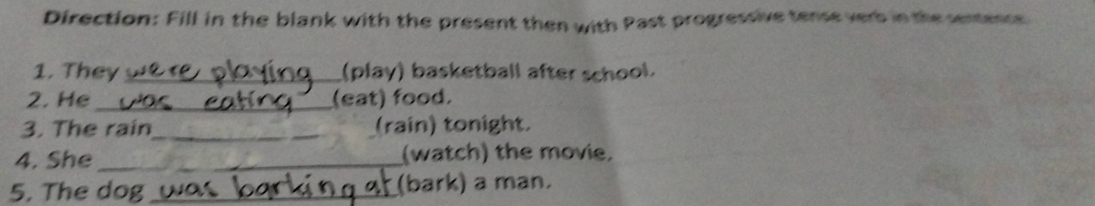 Direction: Fill in the blank with the present then with Past progressive tense verb in the sentence 
1. They _(play) basketball after school. 
2. He _(eat) food. 
3. The rain_ (rain) tonight. 
4. She _(watch) the movie. 
5. The dog _(bark) a man.