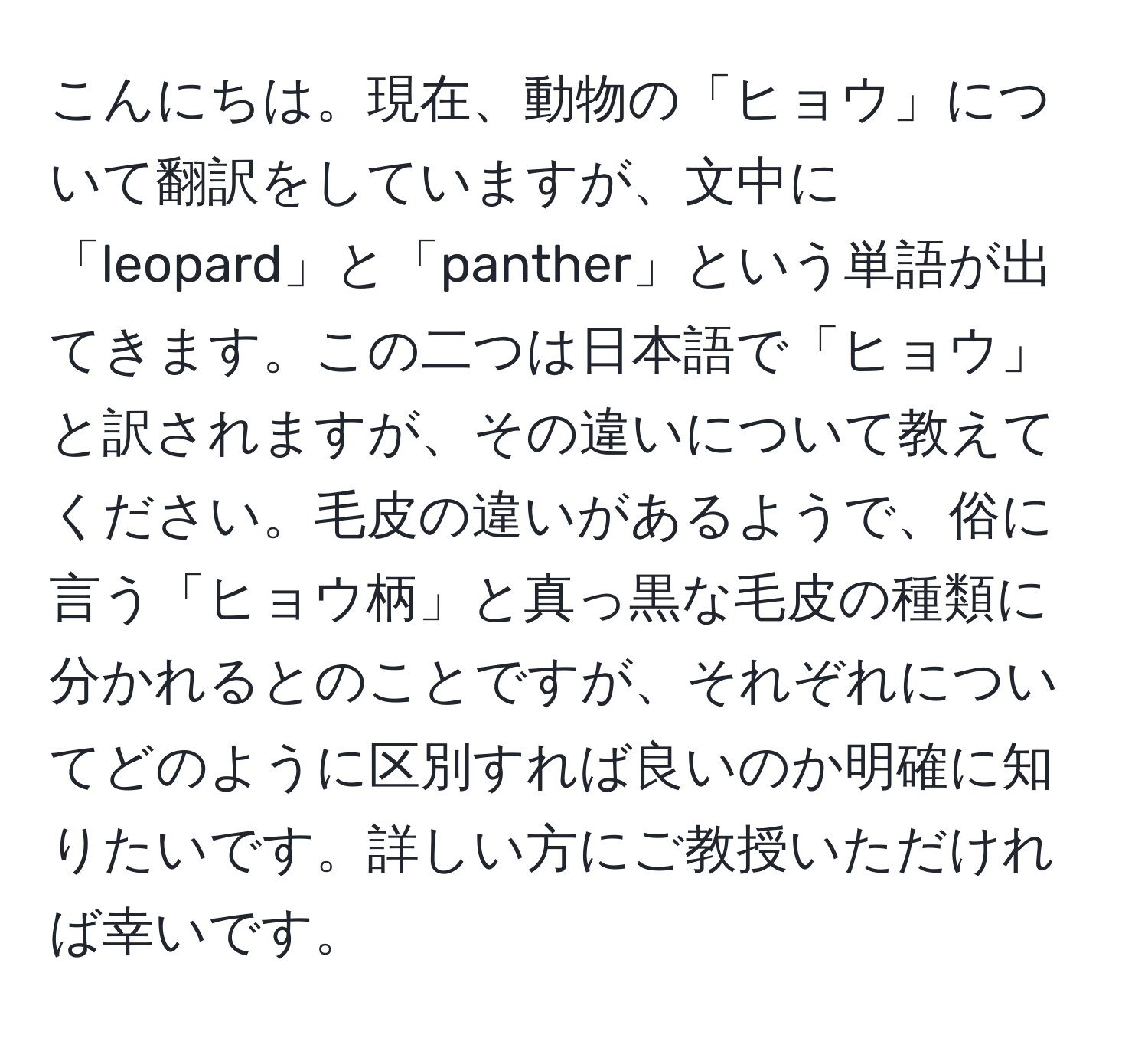 こんにちは。現在、動物の「ヒョウ」について翻訳をしていますが、文中に「leopard」と「panther」という単語が出てきます。この二つは日本語で「ヒョウ」と訳されますが、その違いについて教えてください。毛皮の違いがあるようで、俗に言う「ヒョウ柄」と真っ黒な毛皮の種類に分かれるとのことですが、それぞれについてどのように区別すれば良いのか明確に知りたいです。詳しい方にご教授いただければ幸いです。