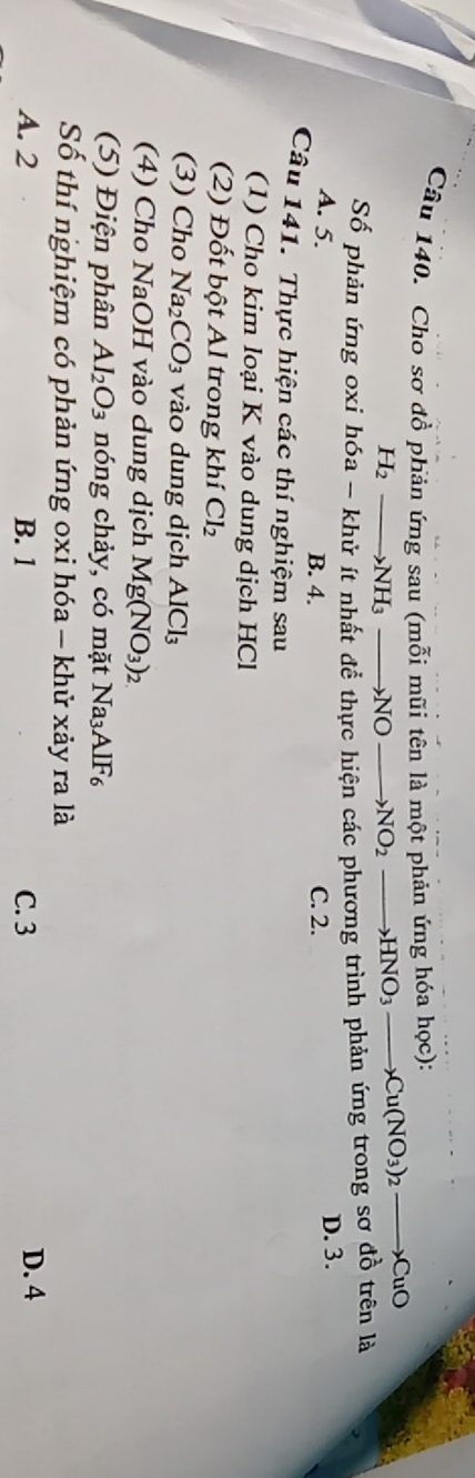 Cho sơ đồ phản ứng sau (mỗi mũi tên là một phản ứng hóa học):
H_2to NH_3to NO to NO_2to HNO_3to Cu(NO_3)_2to CuO
Số phản ứng oxi hóa - khử ít nhất để thực hiện các phương trình phản ứng trong sơ đồ trên là
A. 5. B. 4. C. 2. D. 3.
Câu 141. Thực hiện các thí nghiệm sau
(1) Cho kim loại K vào dung dịch HCl
(2) Đốt bột Al trong khí Cl_2
(3) Cho Na CO_3 vào dung dịch AlCl
(4) Cho NaOH vào dung dịch Mg(NO_3)_2
(5) Điện phân Al_2O_3 nóng chảy, có mặt Na₃AlF₆
Số thí nghiệm có phản ứng oxi hóa - khử xảy ra là
A. 2 B. 1 C. 3 D. 4