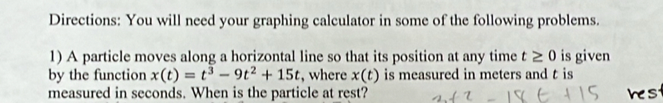 Directions: You will need your graphing calculator in some of the following problems. 
1) A particle moves along a horizontal line so that its position at any time t≥ 0 is given 
by the function x(t)=t^3-9t^2+15t , where x(t) is measured in meters and t is 
measured in seconds. When is the particle at rest? hest