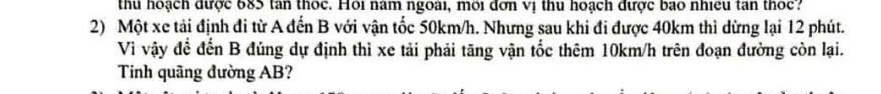 thu hoạch được 685 tan thốc. Hội năm ngoài, môi đơn vị thu hoạch được bao nhiều tan thốc? 
2) Một xe tải định đi từ A đến B với vận tốc 50km/h. Nhưng sau khi đi được 40km thì dừng lại 12 phút. 
Vì vậy để đến B đúng dự định thì xe tải phải tăng vận tốc thêm 10km/h trên đoạn đường còn lại. 
Tinh quãng đường AB?