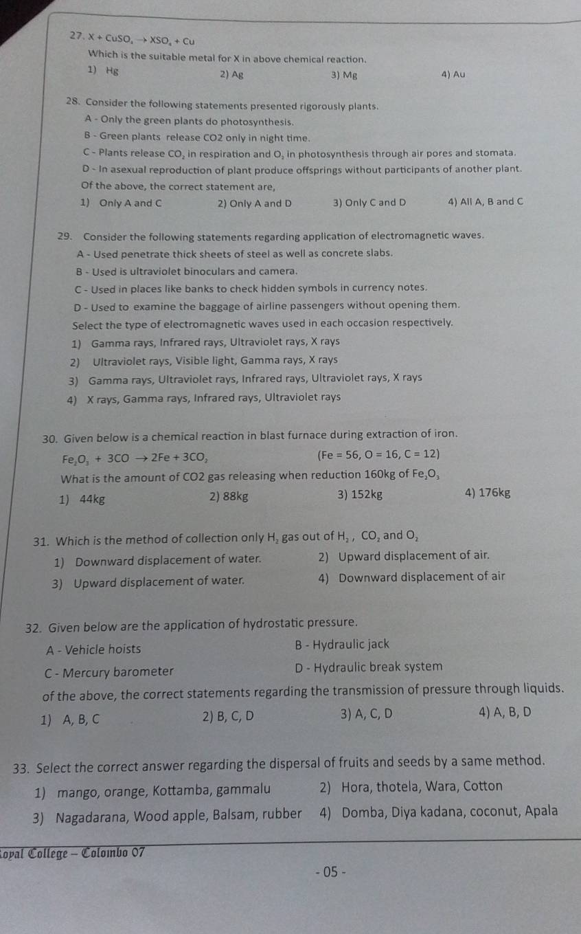 X+CuSO,to XSO,+Cu
Which is the suitable metal for X in above chemical reaction.
1) Hg 2) Ag 3) Mg 4) Au
28. Consider the following statements presented rigorously plants.
A - Only the green plants do photosynthesis.
B - Green plants release CO2 only in night time.
C - Plants release CO, in respiration and O, in photosynthesis through air pores and stomata.
D - In asexual reproduction of plant produce offsprings without participants of another plant.
Of the above, the correct statement are,
1) Only A and C 2) Only A and D 3) Only C and D 4) All A, B and C
29. Consider the following statements regarding application of electromagnetic waves.
A - Used penetrate thick sheets of steel as well as concrete slabs.
B - Used is ultraviolet binoculars and camera.
C - Used in places like banks to check hidden symbols in currency notes.
D - Used to examine the baggage of airline passengers without opening them.
Select the type of electromagnetic waves used in each occasion respectively.
1) Gamma rays, Infrared rays, Ultraviolet rays, X rays
2) Ultraviolet rays, Visible light, Gamma rays, X rays
3) Gamma rays, Ultraviolet rays, Infrared rays, Ultraviolet rays, X rays
4) X rays, Gamma rays, Infrared rays, Ultraviolet rays
30. Given below is a chemical reaction in blast furnace during extraction of iron.
Fe_2O_3+3COto 2Fe+3CO_2
(Fe=56,O=16,C=12)
What is the amount of CO2 gas releasing when reduction 160kg of Fe_2O_3
1) 44kg 2) 88kg 3) 152kg 4) 176kg
31. Which is the method of collection only H₂ gas out of H_2,CO_2 and O_2
1) Downward displacement of water. 2) Upward displacement of air.
3) Upward displacement of water. 4) Downward displacement of air
32. Given below are the application of hydrostatic pressure.
A - Vehicle hoists B - Hydraulic jack
C - Mercury barometer D - Hydraulic break system
of the above, the correct statements regarding the transmission of pressure through liquids.
1) A, B, C 2) B, C, D 3) A, C, D 4) A, B, D
33. Select the correct answer regarding the dispersal of fruits and seeds by a same method.
1) mango, orange, Kottamba, gammalu 2) Hora, thotela, Wara, Cotton
3) Nagadarana, Wood apple, Balsam, rubber 4) Domba, Diya kadana, coconut, Apala
Ropal College - Colombo 07
- 05 -