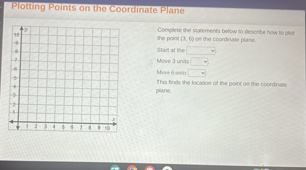 Plotting Points on the Coordinate Plane 
Complete the statements below to describe how to plot 
on the coordinate plane. 
the point (3,6)
Start at the □. 
Move 3 units □. 
Move 6 units □. 
This finds the location of the point on the coordinate 
plane.