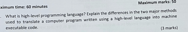 ximum time: 60 minutes Maximum marks: 50 
. What is high-level programming language? Explain the differences in the two major methods 
used to translate a computer program written using a high-level language into machine 
executable code. 
(3 marks)