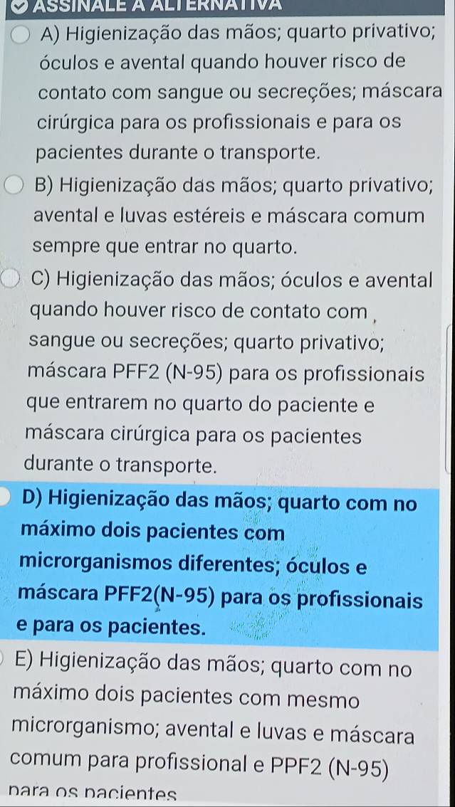 assínale a alternativa
A) Higienização das mãos; quarto privativo;
óculos e avental quando houver risco de
contato com sangue ou secreções; máscara
cirúrgica para os profissionais e para os
pacientes durante o transporte.
B) Higienização das mãos; quarto privativo;
avental e luvas estéreis e máscara comum
sempre que entrar no quarto.
C) Higienização das mãos; óculos e avental
quando houver risco de contato com ,
sangue ou secreções; quarto privativo;
máscara PFF2 (N-95) para os profissionais
que entrarem no quarto do paciente e
máscara cirúrgica para os pacientes
durante o transporte.
D) Higienização das mãos; quarto com no
máximo dois pacientes com
microrganismos diferentes; óculos e
máscara PFF2(N-95) para os profissionais
e para os pacientes.
E) Higienização das mãos; quarto com no
máximo dois pacientes com mesmo
microrganismo; avental e luvas e máscara
comum para profissional e PPF2 (N-95)
para os pacientes