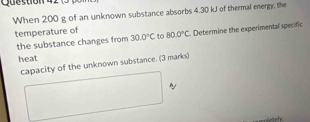 (3 pon 
When 200 g of an unknown substance absorbs 4.30 kJ of thermal energy, the 
temperature of 
the substance changes from 30.0°C to 80.0°C. Determine the experimental specific 
heat 
capacity of the unknown substance. (3 marks) 
A 
mpletely.