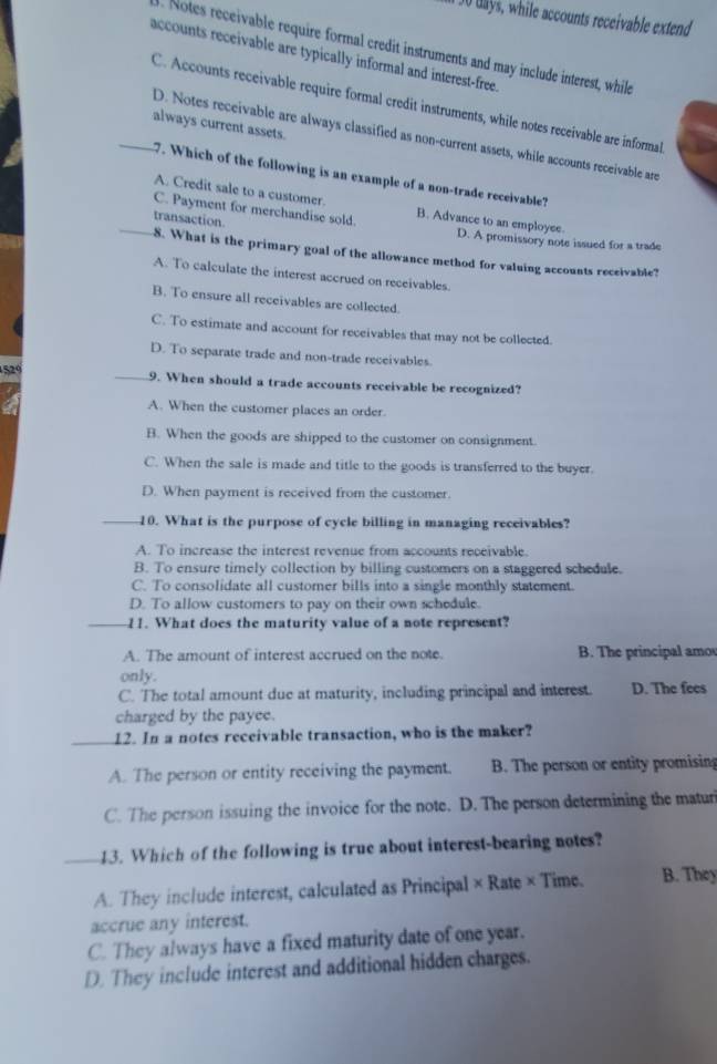 3o days, while accounts receivable extend
. Notes receivable require formal credit instruments and may include interest, while
accounts receivable are typically informal and interest-free.
C. Accounts receivable require formal credit instruments, while notes receivable are informal
always current assets.
_D. Notes receivable are always classified as non-current assets, while accounts receivable are
7. Which of the following is an example of a non-trade receivable?
A. Credit sale to a customer.
C. Payment for merchandise sold. B. Advance to an employee.
_transaction. D. A promissory note issued for a trade
8. What is the primary goal of the allowance method for valuing accounts receivable?
A. To calculate the interest accrued on receivables.
B. To ensure all receivables are collected.
C. To estimate and account for receivables that may not be collected.
D. To separate trade and non-trade receivables.
529 _9. When should a trade accounts receivable be recognized?
A. When the customer places an order.
B. When the goods are shipped to the customer on consignment.
C. When the sale is made and title to the goods is transferred to the buyer.
D. When payment is received from the customer.
_10. What is the purpose of cycle billing in managing receivables?
A. To increase the interest revenue from accounts receivable.
B. To ensure timely collection by billing customers on a staggered schedule.
C. To consolidate all customer bills into a single monthly statement.
D. To allow customers to pay on their own schedule.
_11. What does the maturity value of a note represent?
A. The amount of interest accrued on the note. B. The principal amo
only.
C. The total amount due at maturity, including principal and interest. D. The fees
charged by the payee.
_12. In a notes receivable transaction, who is the maker?
A. The person or entity receiving the payment. B. The person or entity promising
C. The person issuing the invoice for the note. D. The person determining the maturi
_43. Which of the following is true about interest-bearing notes?
A. They include interest, calculated as Principal × Rate × Time. B. They
accrue any interest.
C. They always have a fixed maturity date of one year.
D. They include interest and additional hidden charges.