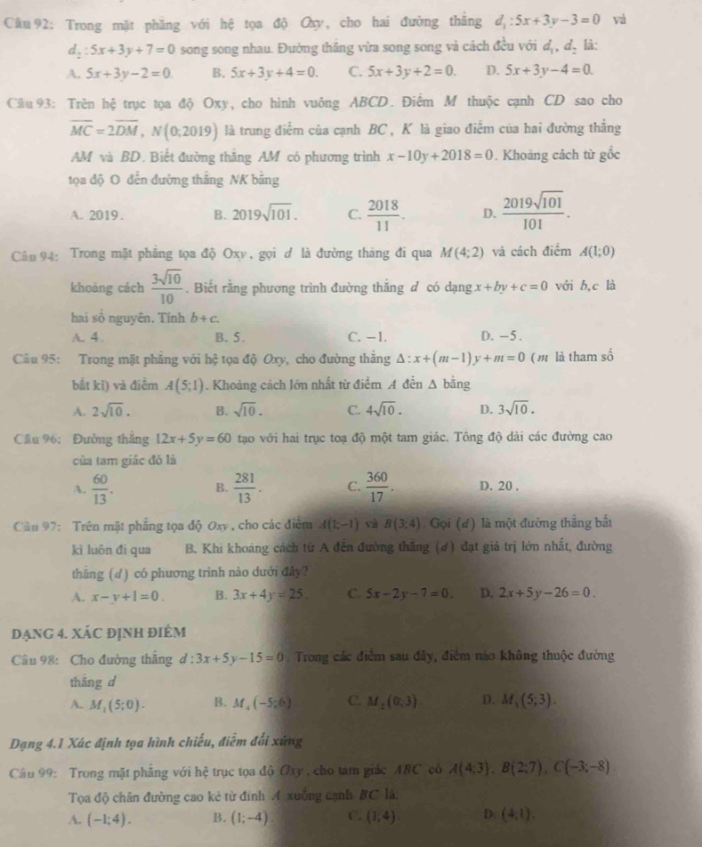 Trong mặt phăng với hệ tọa độ Oxy, cho hai đường thăng d_1:5x+3y-3=0 vá
d_2:5x+3y+7=0 song song nhau. Đường thắng vừa song song và cách đều với d_1,d_2 là:
A. 5x+3y-2=0 B. 5x+3y+4=0. C. 5x+3y+2=0. D. 5x+3y-4=0
Câu 93: Trên hệ trục tọa độ Oxy, cho hình vuông ABCD. Điểm M thuộc cạnh CD sao cho
overline MC=2overline DM,N(0;2019) là trung điểm của cạnh BC , K là giao điểm của hai đường thẳng
AM và BD. Biết đường thẳng AM có phương trình x-10y+2018=0. Khoảng cách từ gốc
tọa độ O đến đường thắng NK bằng
A. 2019. B. 2019sqrt(101). C.  2018/11 . D.  2019sqrt(101)/101 .
Cầu 94: Trong mặt phẳng tọa độ Oxy , gọi ơ là đường tháng đi qua M(4;2) và cách điểm A(1;0)
khoàng cách  3sqrt(10)/10 . Biết rằng phương trình đường thắng đ có dạng x+by+c=0 với b,c là
hai số nguyên. Tính b+c.
A. 4 . B. 5. C. −1. D. -5.
Cầu 95: Trong mặt phẳng với hệ tọa độ Oxy, cho đường thẳng △ :x+(m-1)y+m=0 ( m là tham số
bắt kǐ) và điểm A(5;1). Khoảng cách lớn nhất từ điểm A đến △ bing
A. 2sqrt(10). B. sqrt(10). C. 4sqrt(10). D. 3sqrt(10).
Cầu 96: Đường thắng 12x+5y=60 tạo với hai trục toạ độ một tam giác. Tông độ dài các đường cao
của tam giác đó là
B.
A.  60/13 .  281/13 . C.  360/17 . D. 20 ,
Cầu 97: Trên mặt phẳng tọa độ Oxv , cho các điểm A(1;-1) và B(3:4) Gọi (đ) là một đường thẳng bắt
kì luôn đi qua  B. Khi khoáng cách từ A đến đường thăng (4) đạt giá trị lớn nhất, đường
thăng (d) có phương trình nào dưới đây?
A. x-y+1=0. B. 3x+4y=25 C. 5x-2y-7=0. D. 2x+5y-26=0.
dạng 4. XÁC đỊnh điêm
Câu 98: Cho đường thắng d:3x+5y-15=0. Trong các điểm sau đây, điểm nảo không thuộc đường
thắng d
A. M_1(5;0). B. M_4(-5;6) C. M_1(0,3) D. M_1(5;3).
Dạng 4.1 Xác định tọa hình chiếu, điễm đối xứng
Câu 99: Trong mặt phẳng với hệ trục tọa độ Ory , cho tam giác ABC có A(4:3),B(2;7),C(-3;-8)
Tọa độ chân đường cao kẻ từ đính A xuồng cạnh BC là:
A. (-1;4). B. (1;-4) C. (1,4). D (4,1).