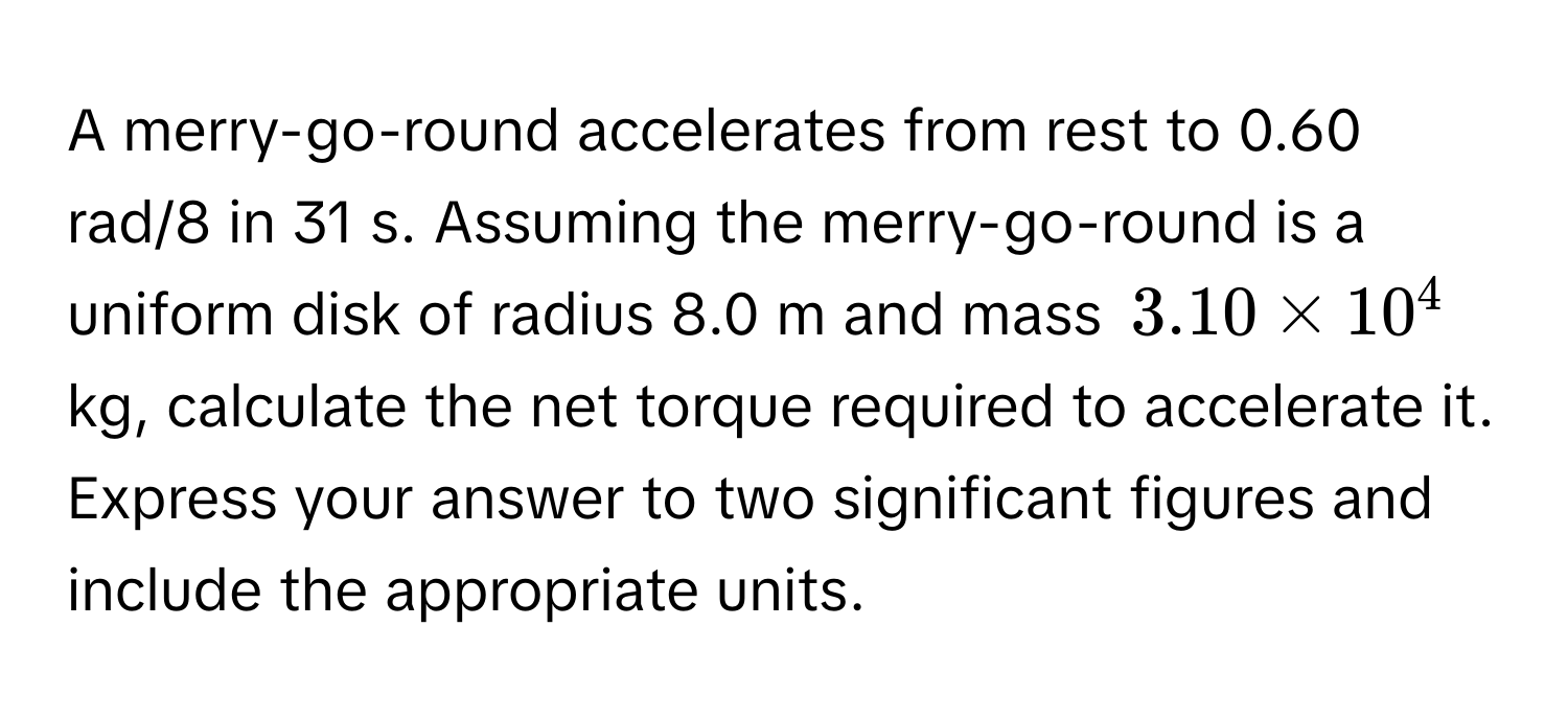 A merry-go-round accelerates from rest to 0.60 rad/8 in 31 s. Assuming the merry-go-round is a uniform disk of radius 8.0 m and mass $3.10 * 10^4$ kg, calculate the net torque required to accelerate it. Express your answer to two significant figures and include the appropriate units.