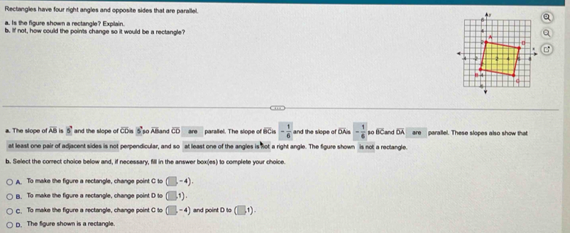 Rectangles have four right angles and opposite sides that are parallel. 
a. Is the figure shown a rectangle? Explain.
b. If not, how could the points change so it would be a rectangle?
a. The slope of overline AB is 5 and the slope of overline CD k 5 so overline AB and overline CD are parallel. The slope of BCis - 1/6  and the slope of overline D As - 1/6  so overline BC and overline DA are parallel. These slopes also show that
at least one pair of adjacent sides is not perpendicular, and so at least one of the angles is not a right angle. The figure shown is not a rectangle.
b. Select the correct choice below and, if necessary, fill in the answer box(es) to complete your choice.
A. To make the figure a rectangle, change point C to (□ ,-4).
B. To make the figure a rectangle, change point D to (□ ,1).
C. To make the figure a rectangle, change point C to (□ ,-4) and point D to (□ ,1).
D. The figure shown is a rectangle.