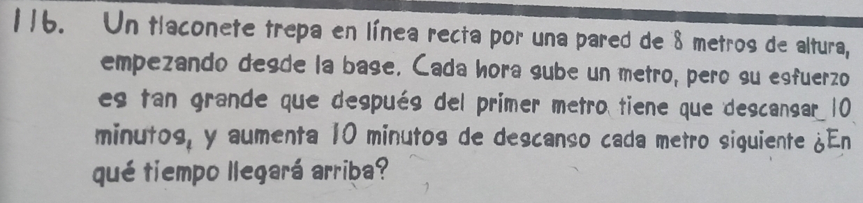 Un tlaconete trepa en línea recta por una pared de 8 metros de altura, 
empezando desde la base. Cada hora sube un metro, pero su esfuerzo 
es tan grande que después del primer metro tiene que descansar 10
minutos, y aumenta 10 minutos de descanso cada metro siguiente ¿En 
qué tiempo llegará arriba?