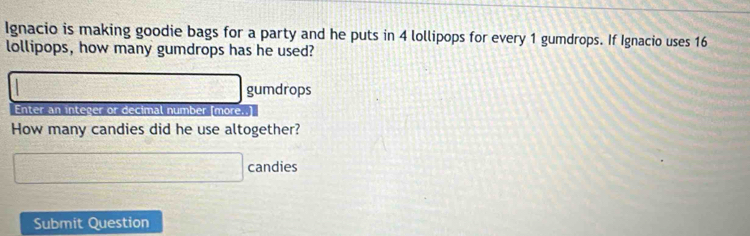 Ignacio is making goodie bags for a party and he puts in 4 lollipops for every 1 gumdrops. If Ignacio uses 16
lollipops, how many gumdrops has he used?
a_n+1=(n-bn-1)a_n gumdrops 
Enter an integer or decimal number [more..] 
How many candies did he use altogether? 
□ candies 
Submit Question