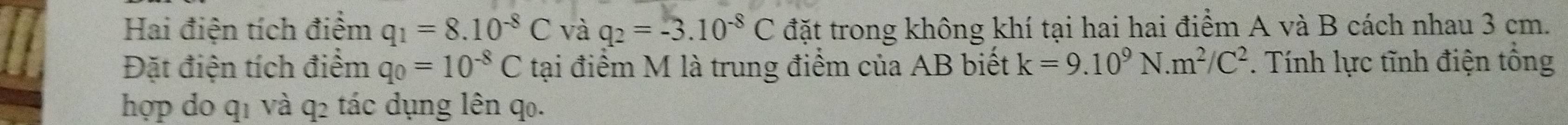 Hai điện tích điểm q_1=8.10^(-8)C và q_2=-3.10^(-8)C đặt trong không khí tại hai hai điểm A và B cách nhau 3 cm. 
Đặt điện tích điểm q_0=10^(-8)C tại điểm M là trung điểm của AB biết k=9.10^9N.m^2/C^2. Tính lực tĩnh điện tổng 
hợp do q1 và q2 tác dụng lên q₀.