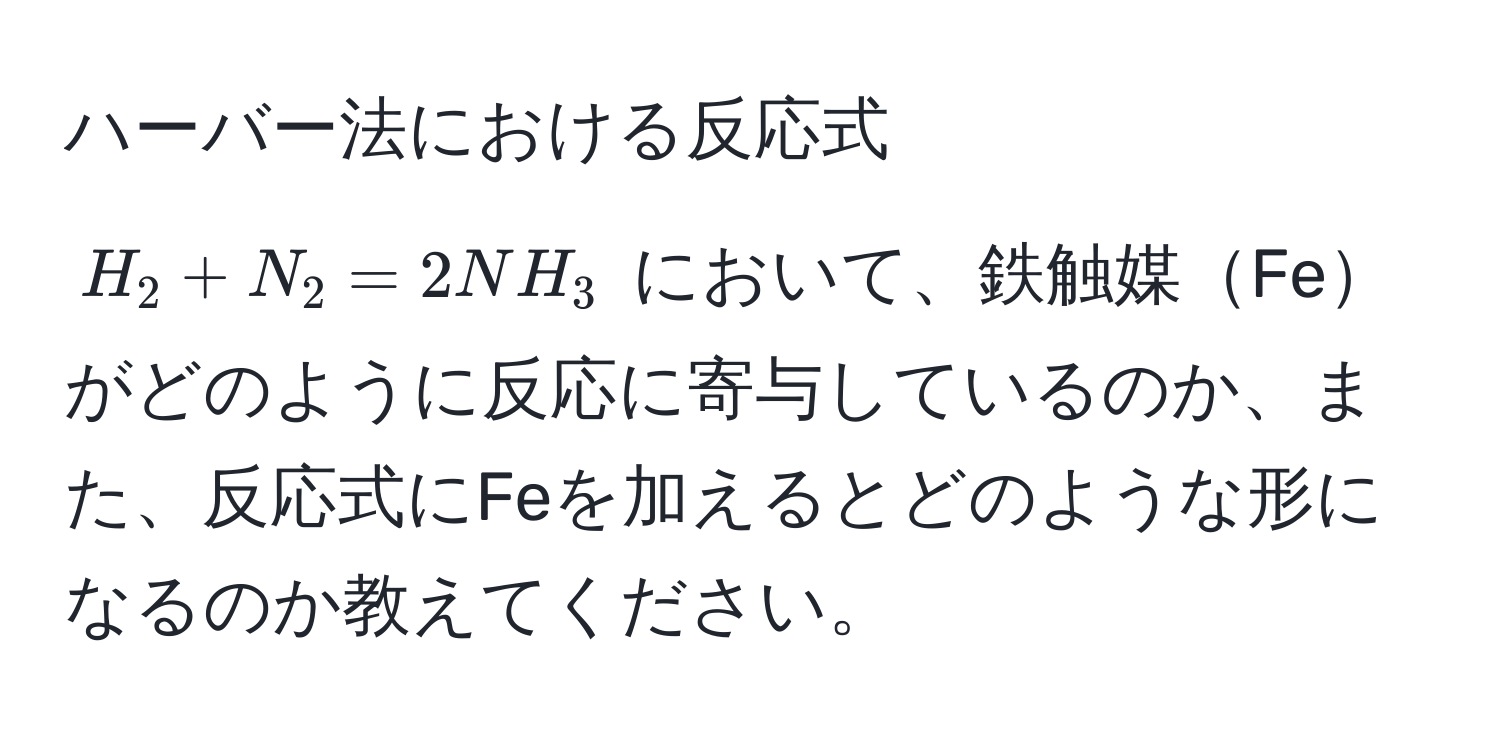 ハーバー法における反応式 $H_2 + N_2 = 2NH_3$ において、鉄触媒Feがどのように反応に寄与しているのか、また、反応式にFeを加えるとどのような形になるのか教えてください。